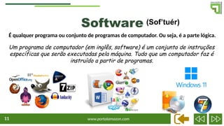 www.portalamazon.com
11
É qualquer programa ou conjunto de programas de computador. Ou seja, é a parte lógica.
Software (Sof’tuér)
Um programa de computador (em inglês, software) é um conjunto de instruções
específicas que serão executadas pela máquina. Tudo que um computador faz é
instruído a partir de programas.
 