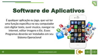 www.portalamazon.com
12
Software de Aplicativos
É qualquer aplicação ou jogo, que vai ter
uma função especifica no seu computador
com digitar texto, ouvir musica, navegar na
internet, editar imagens e Etc. Esses
Programas deverão ser Instalados em seu
Sistema Operacional
 
