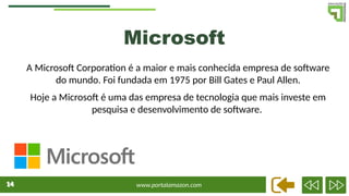 www.portalamazon.com
14
14
A Microsoft Corporation é a maior e mais conhecida empresa de software
do mundo. Foi fundada em 1975 por Bill Gates e Paul Allen.
Hoje a Microsoft é uma das empresa de tecnologia que mais investe em
pesquisa e desenvolvimento de software.
Microsoft
 