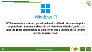 www.portalamazon.com
15
O Windows é um sistema operacional muito utilizado atualmente pelos
computadores. Também é chamado de “Plataforma Gráfica”, pois suas
telas são todas direcionadas de uma forma que o usuário possa ter uma
melhor compreensão.
 
