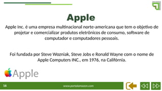 www.portalamazon.com
16
Apple
Apple Inc. é uma empresa multinacional norte-americana que tem o objetivo de
projetar e comercializar produtos eletrônicos de consumo, software de
computador e computadores pessoais.
Foi fundada por Steve Wozniak, Steve Jobs e Ronald Wayne com o nome de
Apple Computers INC., em 1976, na Califórnia.
 