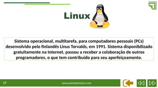 www.portalamazon.com
17
Linux
Sistema operacional, multitarefa, para computadores pessoais (PCs)
desenvolvido pelo finlandês Linus Torvalds, em 1991. Sistema disponibilizado
gratuitamente na Internet, passou a receber a colaboração de outros
programadores, o que tem contribuído para seu aperfeiçoamento.
 
