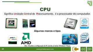 www.portalamazon.com
24
Significa Unidade Central de Processamento, é o processador do computador.
CPU
Algumas marcas e tipos
Obs.: Visualize a configuração do PC usando as teclas: Windows + Pause
 