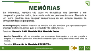 www.portalamazon.com
25
MEMÓRIAS
Em informática, memória são todos os dispositivos que permitem a um
computador guardar dados, temporariamente ou permanentemente. Memória é
um termo genérico para designar componentes de um sistema capazes de
armazenar dados e programas.
Memória principal: "também chamadas de memória real, são memórias que o processador pode
endereçar diretamente, sem as quais o computador não pode funcionar.
Exemplos: Memória RAM Memória ROM Memória Cache
Memória Secundária: são as memórias que armazenam informações e que ser gravada e
apagada, e a mesma pode ficar armazenada mesmos que o computador esteja sem fonte de
energia.
Exemplos: HD, cartão de Memória, PENDRIVE...
 