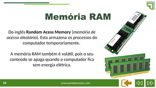 www.portalamazon.com
26
Do inglês Random Acess Memory (memória de
acesso aleatório). Esta armazena os processos do
computador temporariamente.
A memória RAM também é volátil, pois o seu
conteúdo se apaga quando o computador fica
sem energia elétrica.
Memória RAM
 