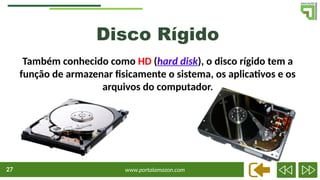 www.portalamazon.com
27
Disco Rígido
Também conhecido como HD (hard disk), o disco rígido tem a
função de armazenar fisicamente o sistema, os aplicativos e os
arquivos do computador.
 