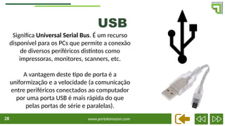 www.portalamazon.com
28
Significa Universal Serial Bus. É um recurso
disponível para os PCs que permite a conexão
de diversos periféricos distintos como
impressoras, monitores, scanners, etc.
A vantagem deste tipo de porta é a
uniformização e a velocidade (a comunicação
entre periféricos conectados ao computador
por uma porta USB é mais rápida do que
pelas portas de série e paralelas).
USB
 