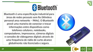 www.portalamazon.com
29
Bluetooth é uma especificação industrial para
áreas de redes pessoais sem fio (Wireless
personal area networks – PANs). O Bluetooth
provê uma maneira de conectar e trocar
informações entre dispositivos como
telefones celulares, notebooks,
computadores, impressoras, câmeras digitais
e consoles de videogames digitais através de
uma frequência de rádio de curto alcance
globalmente não licenciada e segura.
 