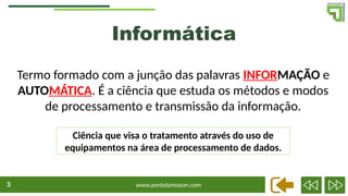 www.portalamazon.com
3
Termo formado com a junção das palavras INFORMAÇÃO e
AUTOMÁTICA. É a ciência que estuda os métodos e modos
de processamento e transmissão da informação.
Informática
Ciência que visa o tratamento através do uso de
equipamentos na área de processamento de dados.
 