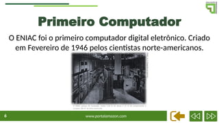 www.portalamazon.com
6
Primeiro Computador
O ENIAC foi o primeiro computador digital eletrônico. Criado
em Fevereiro de 1946 pelos cientistas norte-americanos.
O ENIAC pesava 30 toneladas, media 5,50 m de altura e 25 m de comprimento e
ocupava 180 m² de área construída
ENIAC
(U.
S.
fotografia
do
Exército)
 