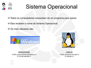 Sistema Operacional
 Todos os computadores necessitam de um programa para operar.
 Eles recebem o nome de Sistema Operacional.
 Os mais utilizados são:
WINDOWS
 90% computadores domésticos 
 Comercializado 
LINUX
 90% servidores de rede 
 Gratuito 
 