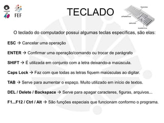 TECLADO
O teclado do computador possui algumas teclas específicas, são elas:
ESC  Cancelar uma operação
ENTER  Confirmar uma operação/comando ou trocar de parágrafo
SHIFT  É utilizada em conjunto com a letra deixando-a maiúscula.
Caps Lock  Faz com que todas as letras fiquem maiúsculas ao digitar.
TAB  Serve para aumentar o espaço. Muito utilizado em início de textos.
DEL / Delete / Backspace  Serve para apagar caracteres, figuras, arquivos...
F1...F12 / Ctrl / Alt  São funções especiais que funcionam conformo o programa.
 
