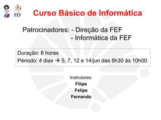 Patrocinadores: - Direção da FEF
- Informática da FEF
Duração: 6 horas
Périodo: 4 dias  5, 7, 12 e 14/jun das 8h30 às 10h00
Curso Básico de Informática
Instrutores:
Filipe
Felipe
Fernando
 