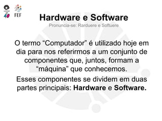Hardware e Software
Pronuncia-se: Rarduere e Softuere
O termo “Computador” é utilizado hoje em
dia para nos referirmos a um conjunto de
componentes que, juntos, formam a
“máquina” que conhecemos.
Esses componentes se dividem em duas
partes principais: Hardware e Software.
 