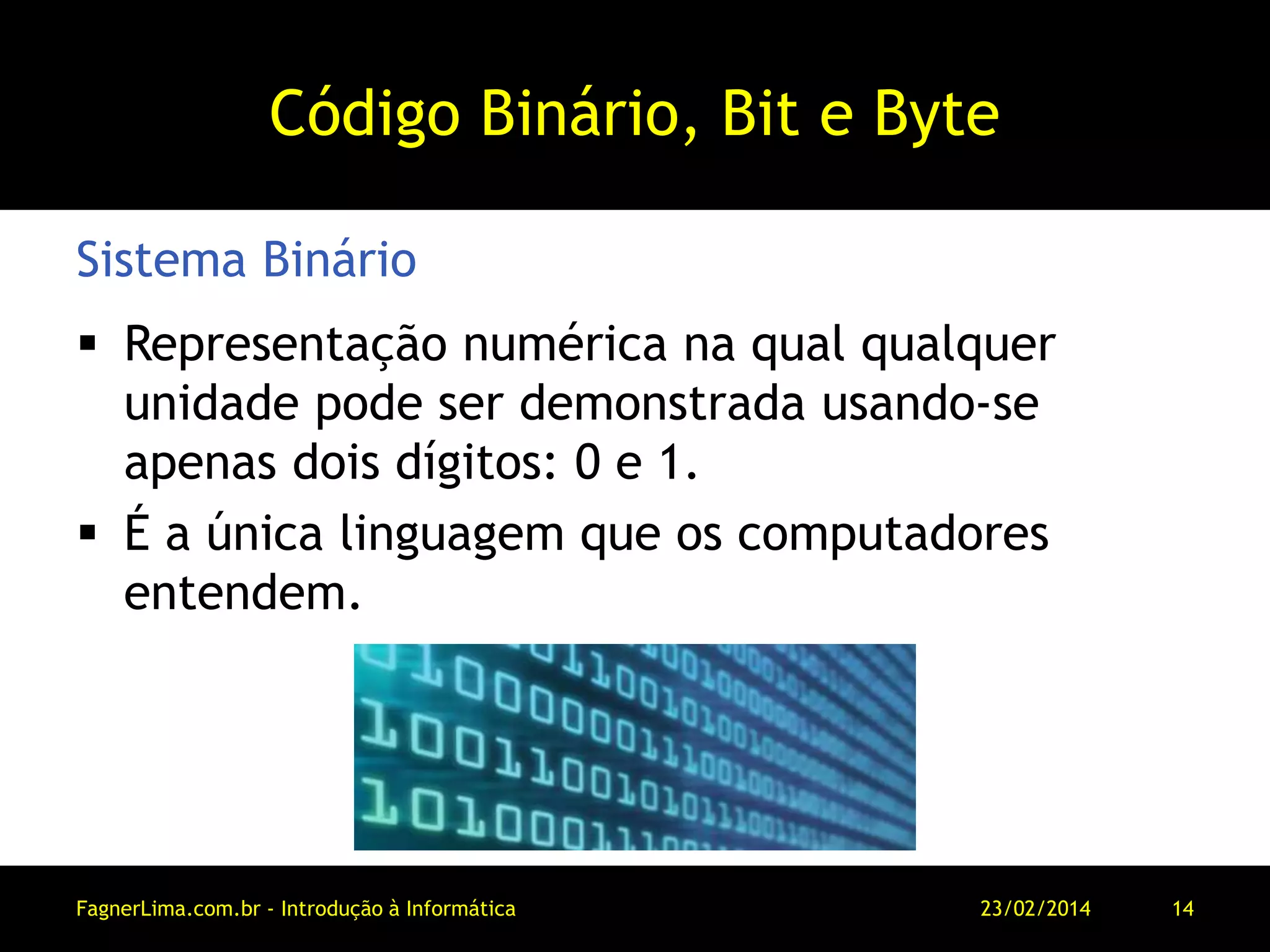 Código Binário, Bit e Byte
 Representação numérica na qual qualquer
unidade pode ser demonstrada usando-se
apenas dois dígitos: 0 e 1.
 É a única linguagem que os computadores
entendem.
Sistema Binário
11/03/2014FagnerLima.com.br - Introdução à Informática - O Computador 14
 