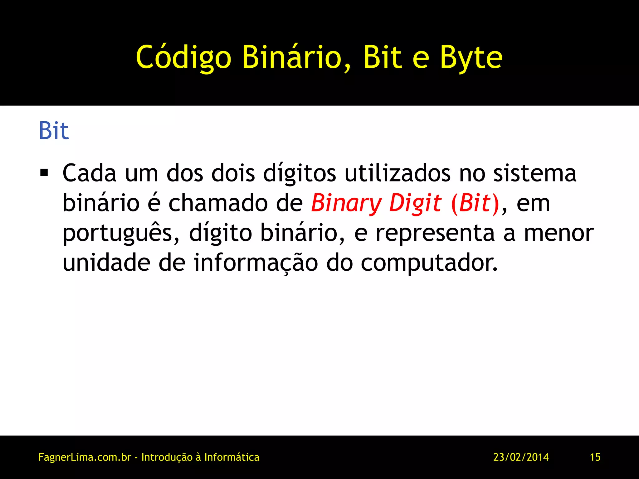 Código Binário, Bit e Byte
 Cada um dos dois dígitos utilizados no sistema
binário é chamado de Binary Digit (Bit), em
português, dígito binário, e representa a menor
unidade de informação do computador.
Bit
11/03/2014FagnerLima.com.br - Introdução à Informática - O Computador 15
 