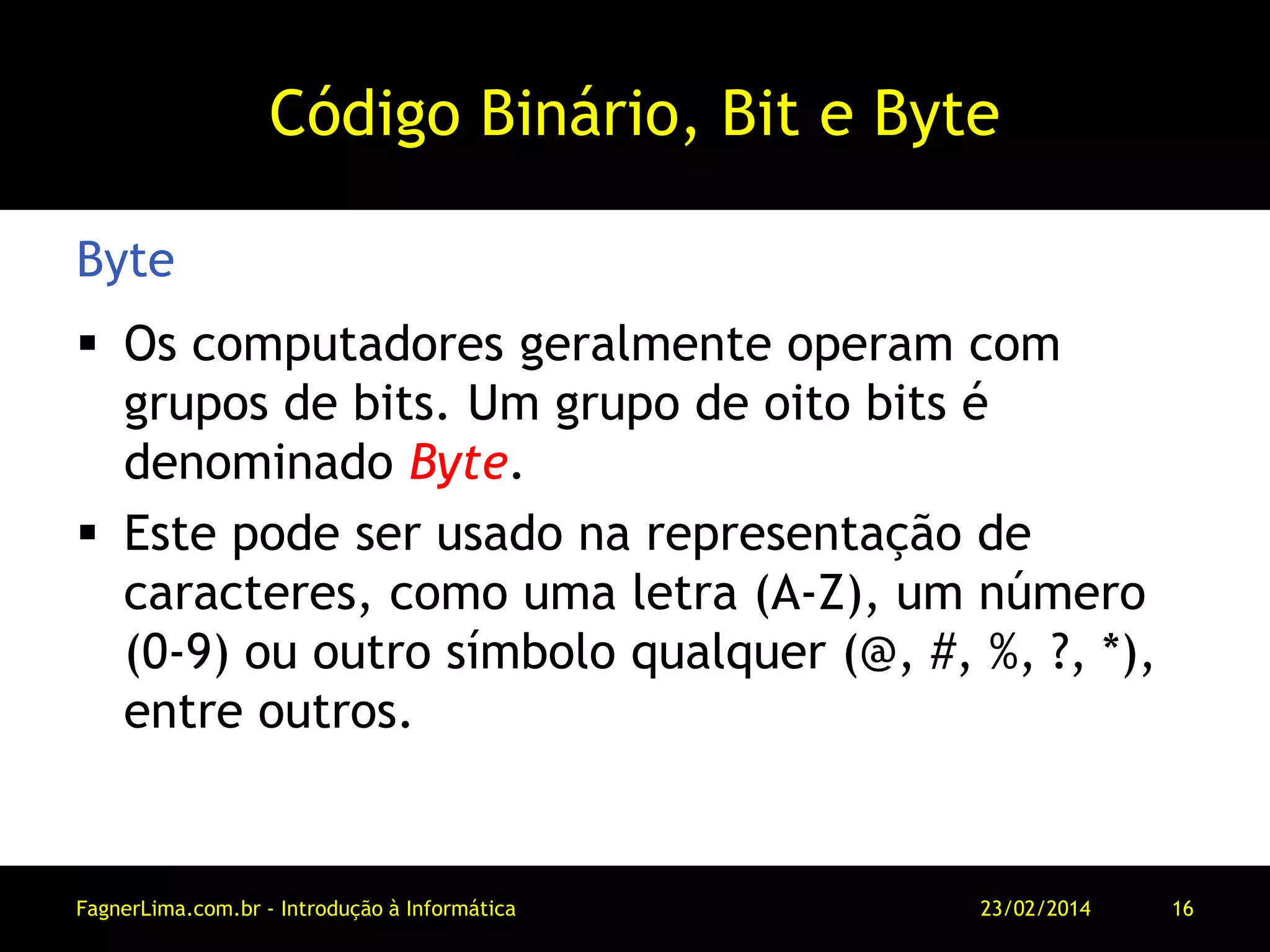 Código Binário, Bit e Byte
 Os computadores geralmente operam com
grupos de bits. Um grupo de oito bits é
denominado Byte.
 Este pode ser usado na representação de
caracteres, como uma letra (A-Z), um número
(0-9) ou outro símbolo qualquer (@, #, %, ?, *),
entre outros.
Byte
11/03/2014FagnerLima.com.br - Introdução à Informática - O Computador 16
 