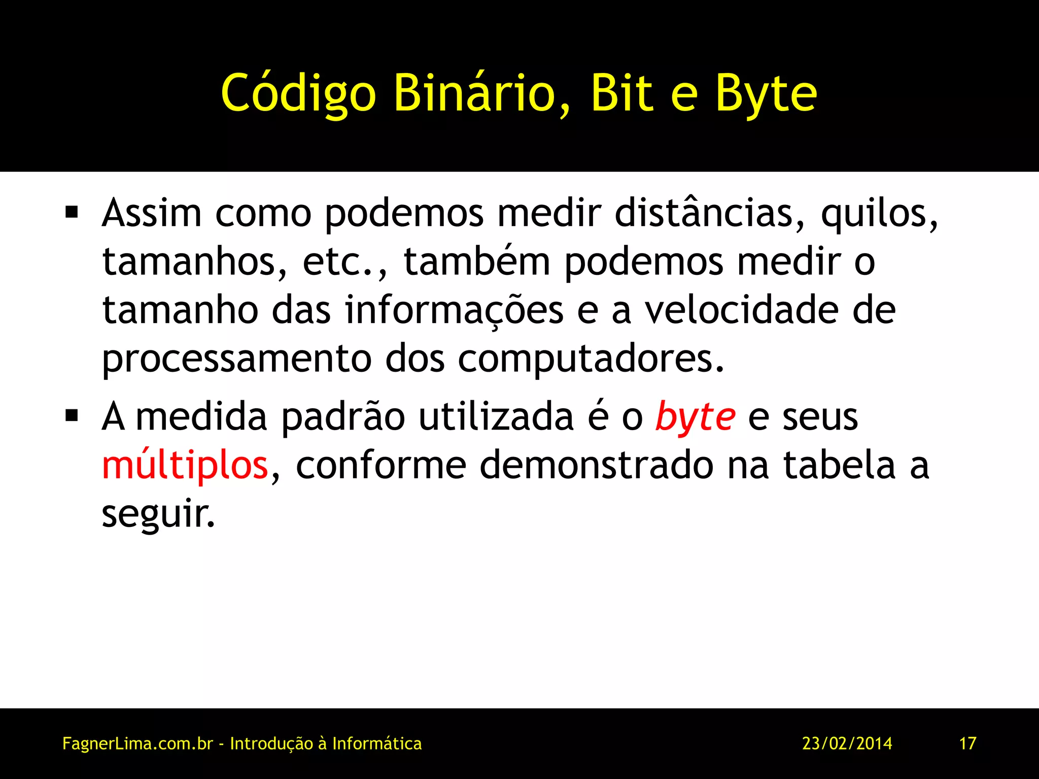 Código Binário, Bit e Byte
 Assim como podemos medir distâncias, quilos,
tamanhos, etc., também podemos medir o
tamanho das informações e a velocidade de
processamento dos computadores.
 A medida padrão utilizada é o byte e seus
múltiplos, conforme demonstrado na tabela a
seguir.
11/03/2014FagnerLima.com.br - Introdução à Informática - O Computador 17
 