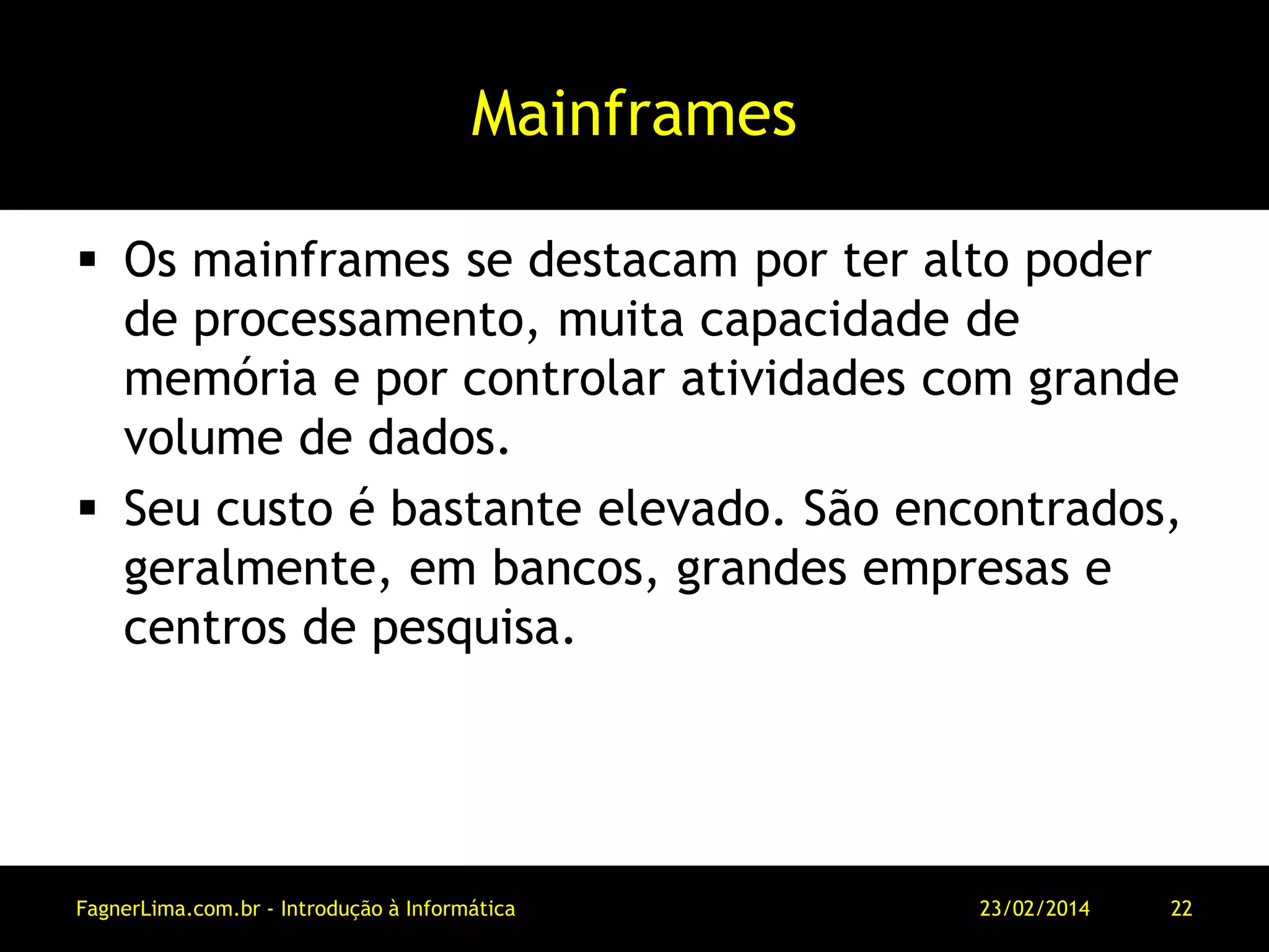 Mainframes
 Os mainframes se destacam por ter alto poder
de processamento, muita capacidade de
memória e por controlar atividades com grande
volume de dados.
 Seu custo é bastante elevado. São encontrados,
geralmente, em bancos, grandes empresas e
centros de pesquisa.
11/03/2014FagnerLima.com.br - Introdução à Informática - O Computador 22
 