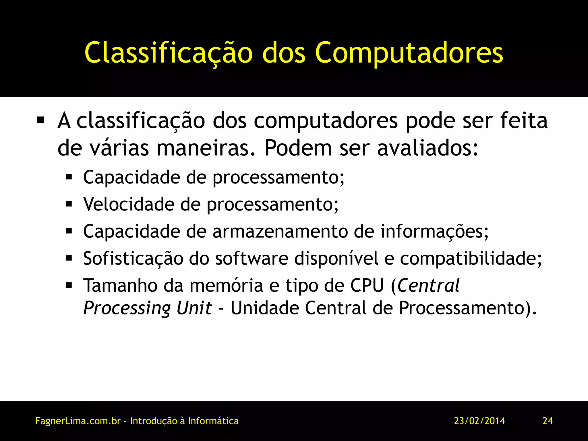 Classificação dos Computadores
 A classificação dos computadores pode ser feita
de várias maneiras. Podem ser avaliados:
 Capacidade de processamento;
 Velocidade de processamento;
 Capacidade de armazenamento de informações;
 Sofisticação do software disponível e compatibilidade;
 Tamanho da memória e tipo de CPU (Central
Processing Unit - Unidade Central de Processamento).
11/03/2014FagnerLima.com.br - Introdução à Informática - O Computador 24
 