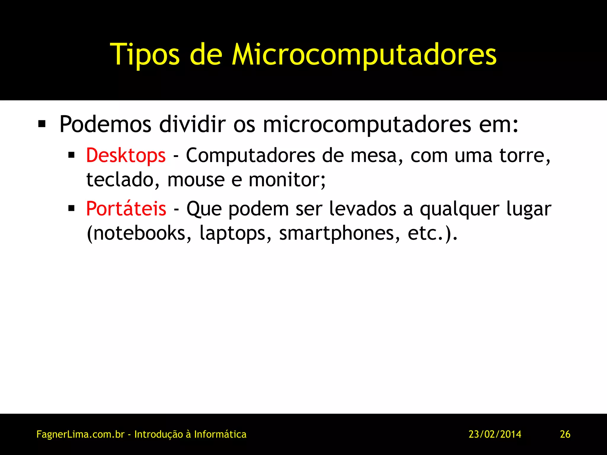 Tipos de Microcomputadores
 Podemos dividir os microcomputadores em:
 Desktops - Computadores de mesa, com uma torre,
teclado, mouse e monitor;
 Portáteis - Que podem ser levados a qualquer lugar
(notebooks, laptops, smartphones, etc.).
11/03/2014FagnerLima.com.br - Introdução à Informática - O Computador 26
 