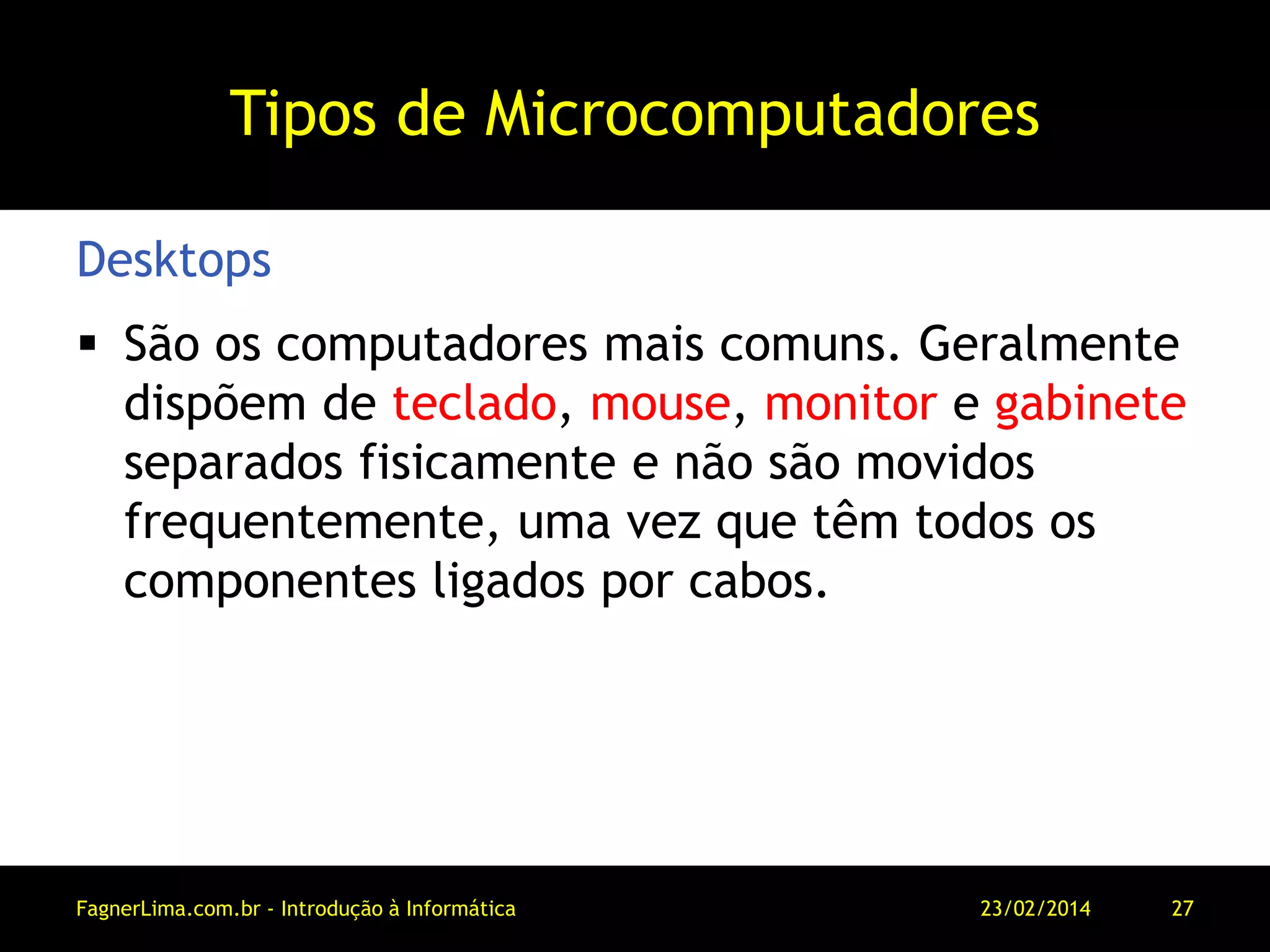 Tipos de Microcomputadores
 São os computadores mais comuns. Geralmente
dispõem de teclado, mouse, monitor e gabinete
separados fisicamente e não são movidos
frequentemente, uma vez que têm todos os
componentes ligados por cabos.
Desktops
11/03/2014FagnerLima.com.br - Introdução à Informática - O Computador 27
 