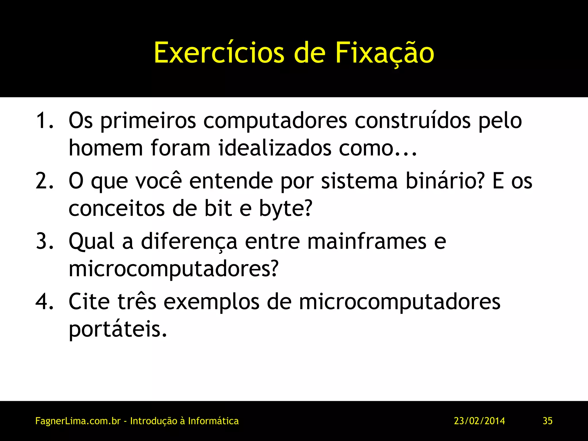 Exercícios de Fixação
1. Os primeiros computadores construídos pelo
homem foram idealizados como...
2. O que você entende por sistema binário? E os
conceitos de bit e byte?
3. Qual a diferença entre mainframes e
microcomputadores?
4. Cite três exemplos de microcomputadores
portáteis.
11/03/2014FagnerLima.com.br - Introdução à Informática - O Computador 35
 
