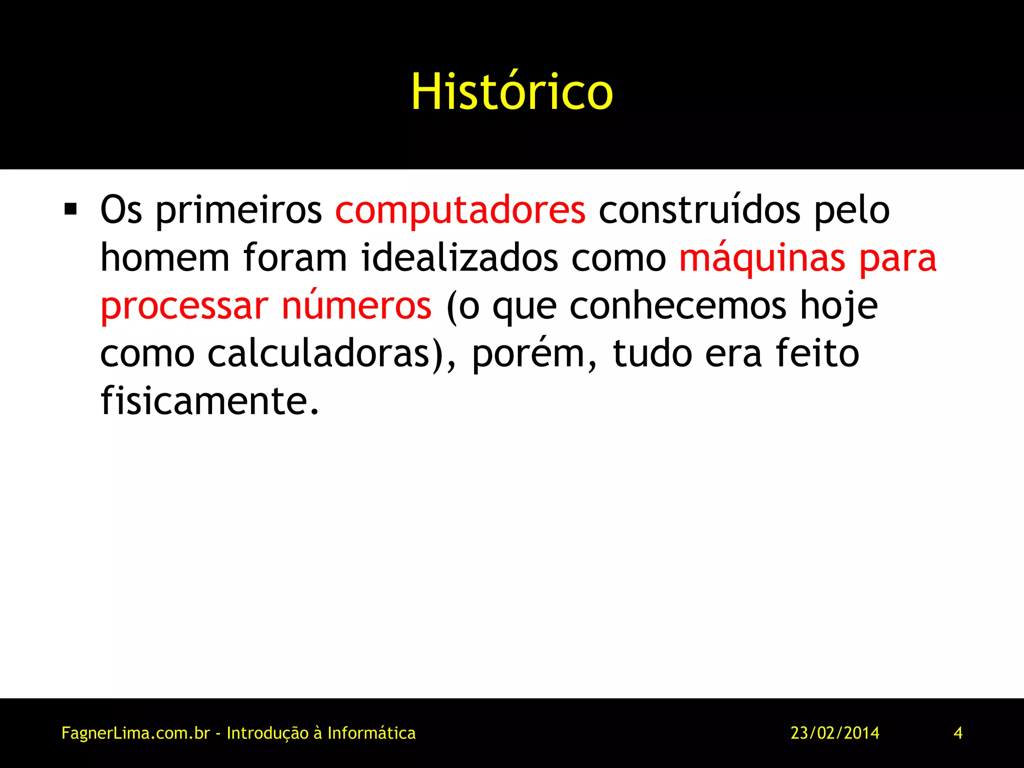 Histórico
 Os primeiros computadores construídos pelo
homem foram idealizados como máquinas para
processar números (o que conhecemos hoje
como calculadoras), porém, tudo era feito
fisicamente.
11/03/2014FagnerLima.com.br - Introdução à Informática - O Computador 4
 