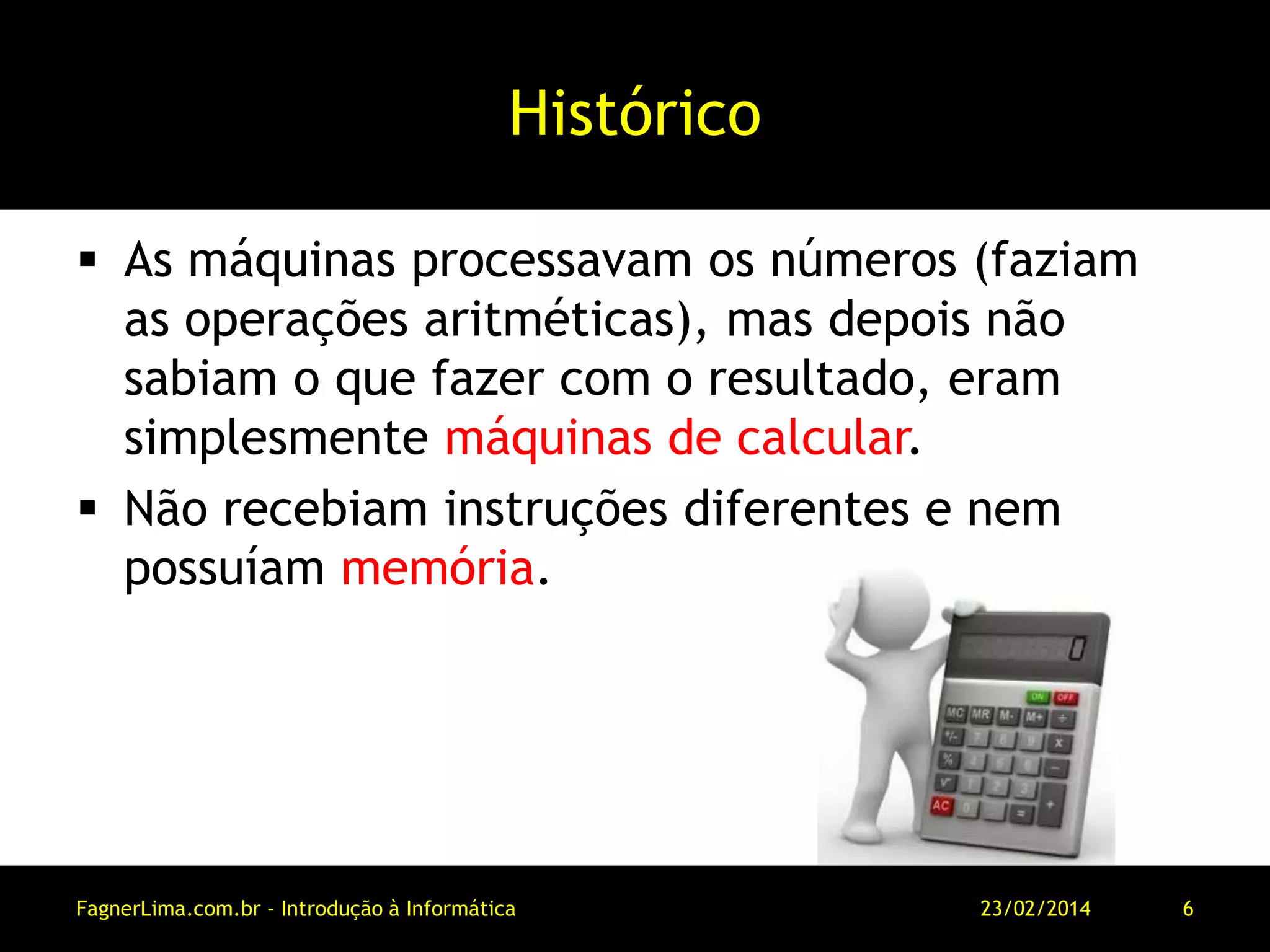 Histórico
 As máquinas processavam os números (faziam
as operações aritméticas), mas depois não
sabiam o que fazer com o resultado, eram
simplesmente máquinas de calcular.
 Não recebiam instruções diferentes e nem
possuíam memória.
11/03/2014FagnerLima.com.br - Introdução à Informática - O Computador 6
 