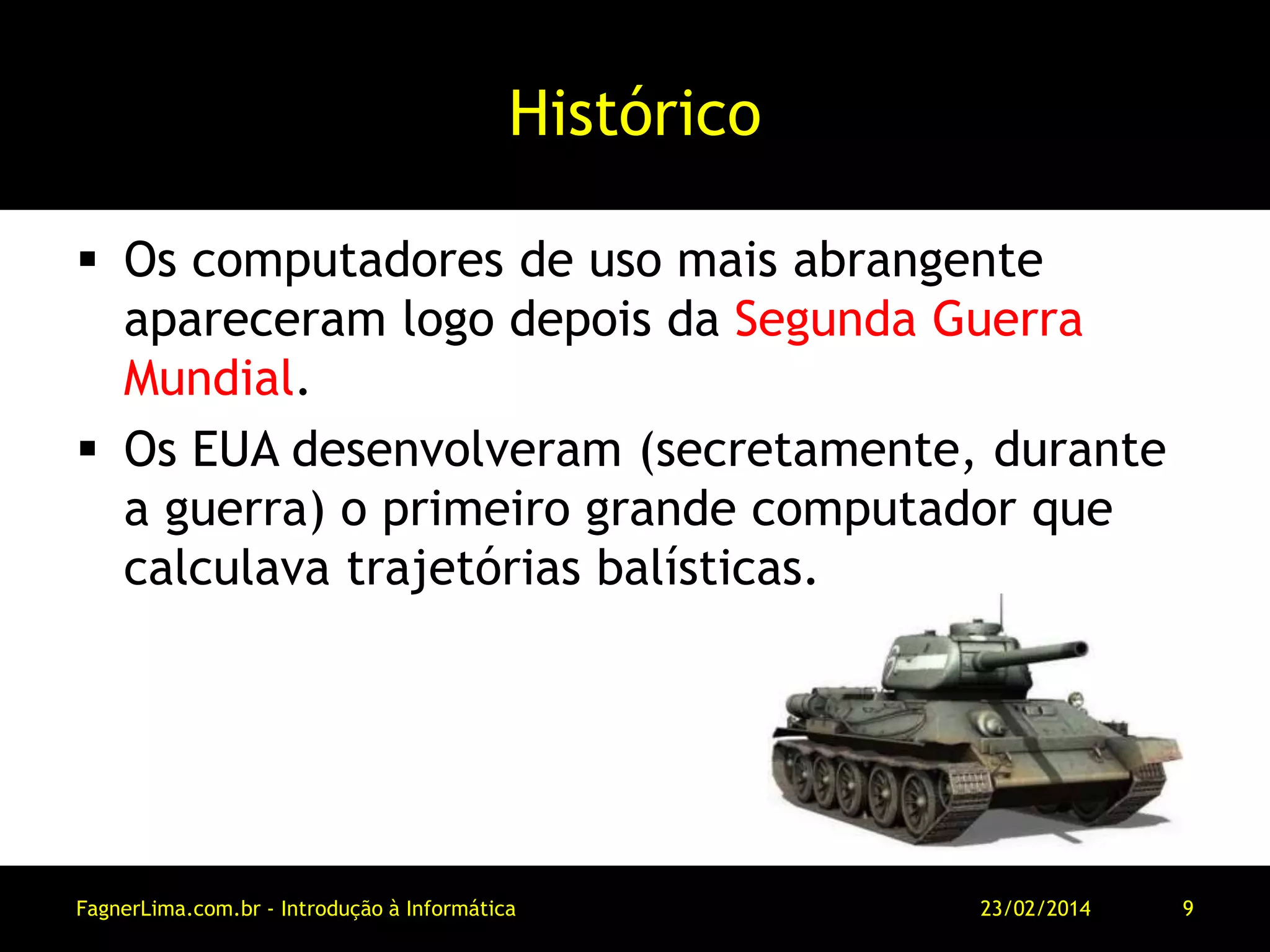 Histórico
 Os computadores de uso mais abrangente
apareceram logo depois da Segunda Guerra
Mundial.
 Os EUA desenvolveram (secretamente, durante
a guerra) o primeiro grande computador que
calculava trajetórias balísticas.
11/03/2014FagnerLima.com.br - Introdução à Informática - O Computador 9
 