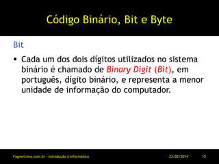 Código Binário, Bit e Byte
 Cada um dos dois dígitos utilizados no sistema
binário é chamado de Binary Digit (Bit), em
português, dígito binário, e representa a menor
unidade de informação do computador.
Bit
11/03/2014FagnerLima.com.br - Introdução à Informática - O Computador 15
 