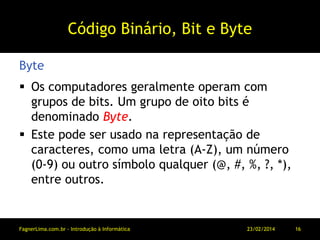 Código Binário, Bit e Byte
 Os computadores geralmente operam com
grupos de bits. Um grupo de oito bits é
denominado Byte.
 Este pode ser usado na representação de
caracteres, como uma letra (A-Z), um número
(0-9) ou outro símbolo qualquer (@, #, %, ?, *),
entre outros.
Byte
11/03/2014FagnerLima.com.br - Introdução à Informática - O Computador 16
 