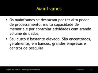 Mainframes
 Os mainframes se destacam por ter alto poder
de processamento, muita capacidade de
memória e por controlar atividades com grande
volume de dados.
 Seu custo é bastante elevado. São encontrados,
geralmente, em bancos, grandes empresas e
centros de pesquisa.
11/03/2014FagnerLima.com.br - Introdução à Informática - O Computador 22
 
