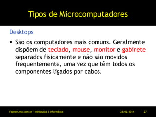 Tipos de Microcomputadores
 São os computadores mais comuns. Geralmente
dispõem de teclado, mouse, monitor e gabinete
separados fisicamente e não são movidos
frequentemente, uma vez que têm todos os
componentes ligados por cabos.
Desktops
11/03/2014FagnerLima.com.br - Introdução à Informática - O Computador 27
 