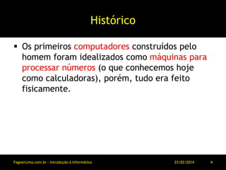Histórico
 Os primeiros computadores construídos pelo
homem foram idealizados como máquinas para
processar números (o que conhecemos hoje
como calculadoras), porém, tudo era feito
fisicamente.
11/03/2014FagnerLima.com.br - Introdução à Informática - O Computador 4
 