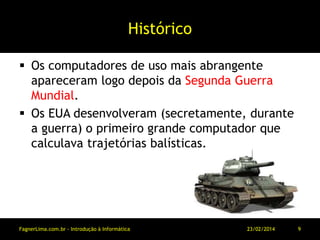Histórico
 Os computadores de uso mais abrangente
apareceram logo depois da Segunda Guerra
Mundial.
 Os EUA desenvolveram (secretamente, durante
a guerra) o primeiro grande computador que
calculava trajetórias balísticas.
11/03/2014FagnerLima.com.br - Introdução à Informática - O Computador 9
 