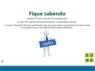13
A palavra “micro” vem de microcomputador.
A sigla “PC” significa Personal Computer = computador pessoal.
E o termo “Desktop” têm dois significados: tipo de computador (computador de mesa) e área
de trabalho que é a principal tela dos sistema Windows.
Fique sabendo
 
