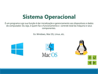 É um programa cujo sua função é dar inicialização e gerenciamento aos dispositivos e dados
do computador. Ou seja, é quem faz o funcionamento e controle total da máquina e seus
componentes.
Ex: Windows, Mac OS, Linux, etc.
Sistema Operacional
 