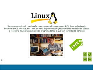 21
Sistema operacional, multitarefa, para computadores pessoais (PCs) desenvolvido pelo
finlandês Linus Torvalds, em 1991. Sistema disponibilizado gratuitamente na Internet, passou
a receber a colaboração de outros programadores, o que tem contribuído para seu
aperfeiçoamento.
 