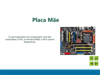 Placa Mãe
É a principal placa do computador, nela são
conectados a CPU, a memória RAM, o HD e outros
dispositivos.
 