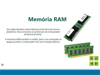 30
Do inglês Random Acess Memory (memória de acesso
aleatório). Esta armazena os processos do computador
temporariamente.
A memória RAM também é volátil, pois o seu conteúdo se
apaga quando o computador fica sem energia elétrica.
Memória RAM
 