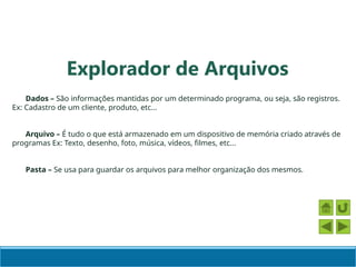 Dados – São informações mantidas por um determinado programa, ou seja, são registros.
Ex: Cadastro de um cliente, produto, etc...
Arquivo – É tudo o que está armazenado em um dispositivo de memória criado através de
programas Ex: Texto, desenho, foto, música, vídeos, filmes, etc...
Pasta – Se usa para guardar os arquivos para melhor organização dos mesmos.
Explorador de Arquivos
 