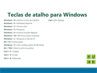 Windows + D = Mostra a área de trabalho
Windows + E = Windows Explorer
Windows + C = Charms Bar
Windows + S = Pesquisa
Windows + X = Acesso funções Rápidas
Windows + M = Minimiza todas as janelas
Windows + L = Bloqueia a Tela do PC
Alt + F4 = Fecha janela
Windows + I = Abre configurações do Windows
Alt + TAB = Alterna entre as janelas
Ctrl + C = Copia
Ctrl + V = Cola
Ctrl + X = Recorta
Ctrl + Z = Desfaz
Teclas de atalho para Windows
 