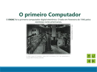 O primeiro Computador
O ENIAC foi o primeiro computador digital eletrônico. Criado em Fevereiro de 1946 pelos
cientistas norte-americanos.
O ENIAC pesava 30 toneladas, media 5,50 m de altura e 25 m de comprimento e
ocupava 180 m² de área construída
ENIAC
(U.
S.
fotografia
do
Exército)
 