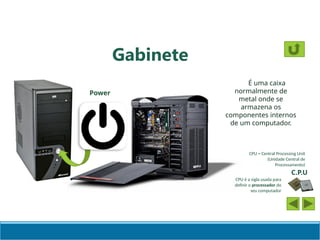 Gabinete
É uma caixa
normalmente de
metal onde se
armazena os
componentes internos
de um computador.
C.P.U
CPU é a sigla usada para
definir o processador do
seu computador
CPU = Central Processing Unit
(Unidade Central de
Processamento)
Power
 