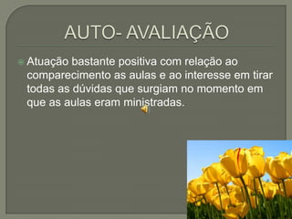 AUTO- AVALIAÇÃOAtuação bastante positiva com relação ao comparecimento as aulas e ao interesse em tirar todas as dúvidas que surgiam no momento em que as aulas eram ministradas.