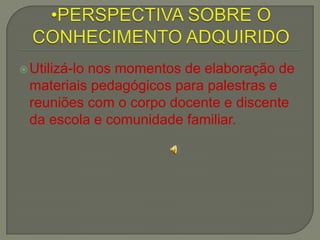 PERSPECTIVA SOBRE O CONHECIMENTO ADQUIRIDOUtilizá-lo nos momentos de elaboração de materiais pedagógicos para palestras e reuniões com o corpo docente e discente da escola e comunidade familiar.
