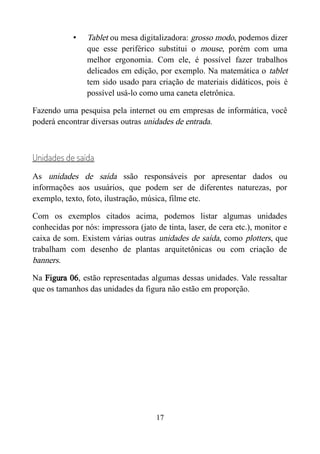 • Tablet ou mesa digitalizadora: grosso modo, podemos dizer
que esse periférico substitui o mouse, porém com uma
melhor ergonomia. Com ele, é possível fazer trabalhos
delicados em edição, por exemplo. Na matemática o tablet
tem sido usado para criação de materiais didáticos, pois é
possível usá-lo como uma caneta eletrônica.
Fazendo uma pesquisa pela internet ou em empresas de informática, você
poderá encontrar diversas outras unidades de entrada.
Unidades de saída
As unidades de saída ssão responsáveis por apresentar dados ou
informações aos usuários, que podem ser de diferentes naturezas, por
exemplo, texto, foto, ilustração, música, filme etc.
Com os exemplos citados acima, podemos listar algumas unidades
conhecidas por nós: impressora (jato de tinta, laser, de cera etc.), monitor e
caixa de som. Existem várias outras unidades de saída, como plotters, que
trabalham com desenho de plantas arquitetônicas ou com criação de
banners.
Na Figura 06, estão representadas algumas dessas unidades. Vale ressaltar
que os tamanhos das unidades da figura não estão em proporção.
17
 