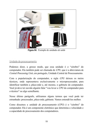 Figura 06: Exemplo de unidades de saída
Unidade de processamento
Podemos dizer, a grosso modo, que essa unidade é o “cérebro” do
computador. Ela também pode ser chamada de CPU, que é a abreviatura de
Central Processing Unit, em português, Unidade Central de Processamento.
Com a popularização do computador, a sigla CPU deixou os meios
técnicos, onde representava exclusivamente o microprocessador, para
identificar também a placa-mãe e, até mesmo, o gabinete do computador.
Você já deve ter ouvido alguém falar “vou levar a CPU do computador para
o técnico” ou algo semelhante.
Nesse último parágrafo, utilizamos alguns termos que você pode ter
estranhado: processador, placa-mãe, gabinete. Vamos entendê-los melhor.
Como dissemos a unidade de processamento (CPU) é o “cérebro” do
computador. Ela é um componente eletrônico que determina a velocidade e
a capacidade de processamento dos computadores.
18
 