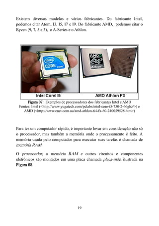 Existem diversos modelos e vários fabricantes. Do fabricante Intel,
podemos citar Atom, I3, I5, I7 e I9. Do fabricante AMD, podemos citar o
Ryzen (9, 7, 5 e 3), o A-Series e o Athlon.
Figura 07: Exemplos de processadores dos fabricantes Intel e AMD
Fontes: Intel (<http://www.yugatech.com/pclabs/intel-core-i5-750-2-66ghz/>) e
AMD (<http://www.cnet.com.au/amd-athlon-64-fx-60-240059528.htm>)
Para ter um computador rápido, é importante levar em consideração não só
o processador, mas também a memória onde o processamento é feito. A
memória usada pelo computador para executar suas tarefas é chamada de
memória RAM.
O processador, a memória RAM e outros circuitos e componentes
eletrônicos são montados em uma placa chamada placa-mãe, ilustrada na
Figura 08.
19
 